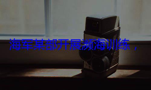 ，党员骨干带头锤炼过硬本领海军某部开展濒海训练